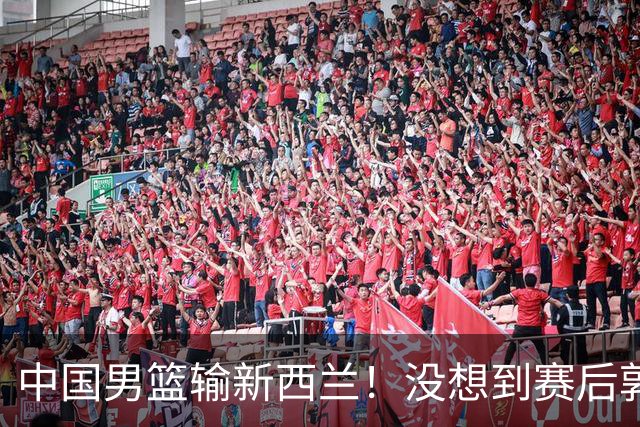 中国男篮输新西兰！没想到赛后郭士强这么说，三大后卫坑惨全队