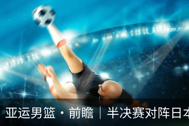 亚运男篮·前瞻｜半决赛对阵日本，中国男篮要用高度压制速度